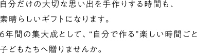 自分だけの大切な思い出を手作りする時間も、子どもたちにとって素晴らしいギフトになります。6年間の集大成として、“自分で作る”楽しい時間ごと子どもたちへ贈りませんか。